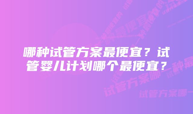 哪种试管方案最便宜?试管婴儿计划哪个最便宜?