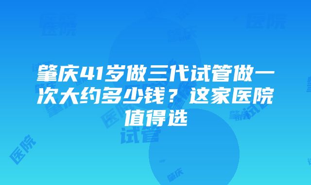 肇庆41岁做三代试管做一次大约多少钱?这家医院值得选