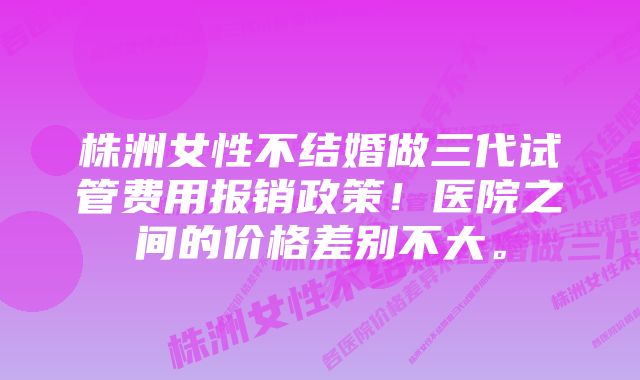 株洲女性不结婚做三代试管费用报销政策!医院之间的价格差别不大。