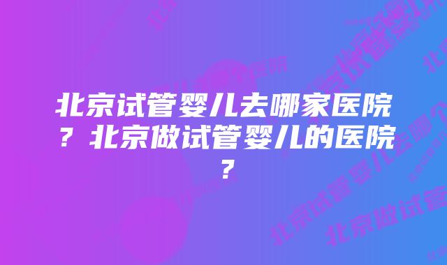 北京试管婴儿去哪家医院?北京做试管婴儿的医院?