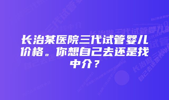 长治某医院三代试管婴儿价格。你想自己去还是找中介?