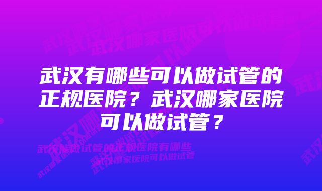武汉有哪些可以做试管的正规医院?武汉哪家医院可以做试管?