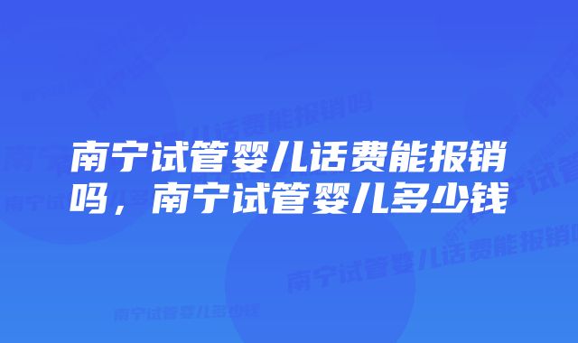 南宁试管婴儿话费能报销吗,南宁试管婴儿多少钱