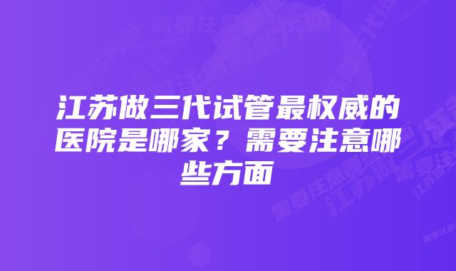 江苏做三代试管最权威的医院是哪家?需要注意哪些方面