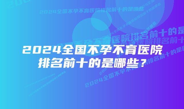 2024全国不孕不育医院排名前十的是哪些?