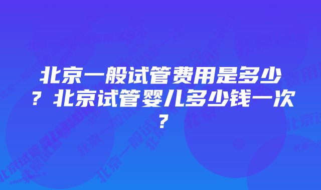 北京一般试管费用是多少?北京试管婴儿多少钱一次?