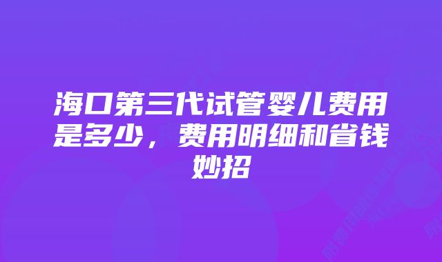 海口第三代试管婴儿费用是多少,费用明细和省钱妙招
