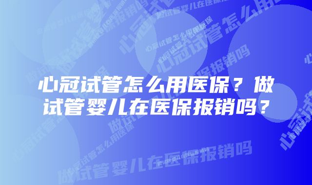 心冠试管怎么用医保?做试管婴儿在医保报销吗?