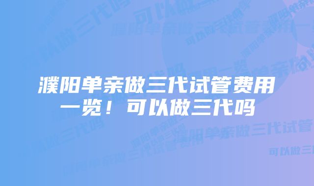 濮阳单亲做三代试管费用一览!可以做三代吗