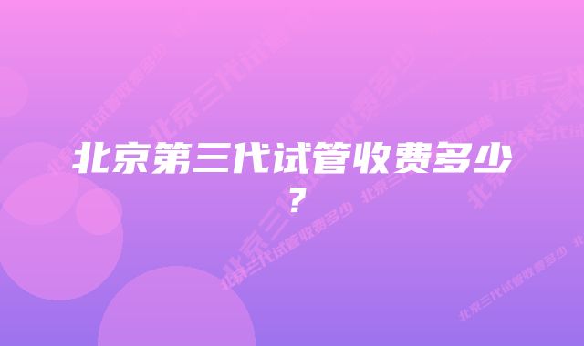 北京第三代试管收费多少?