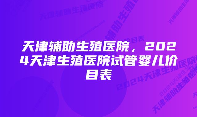 天津辅助生殖医院,2024天津生殖医院试管婴儿价目表
