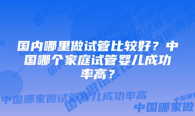国内哪里做试管比较好?中国哪个家庭试管婴儿成功率高?