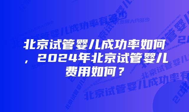 北京试管婴儿成功率如何,2024年北京试管婴儿费用如何?