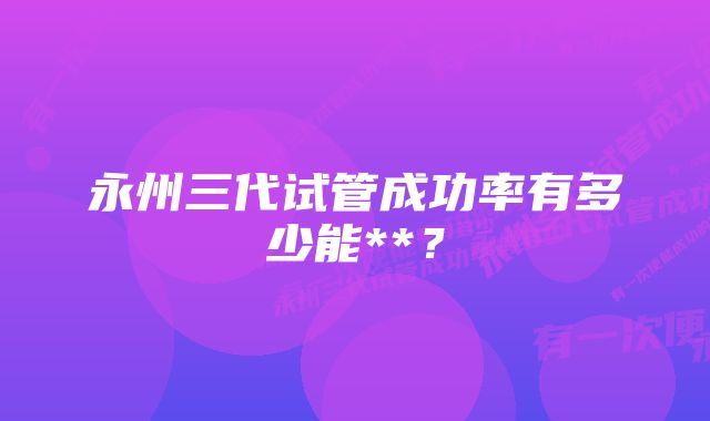永州三代试管成功率有多少能**?