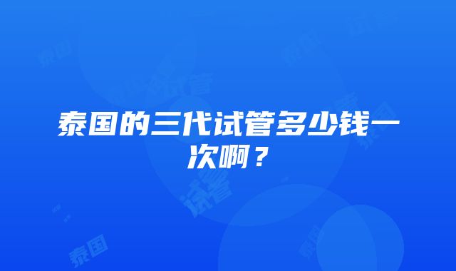 泰国的三代试管多少钱一次啊?