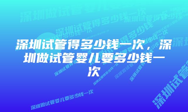 深圳试管得多少钱一次,深圳做试管婴儿要多少钱一次