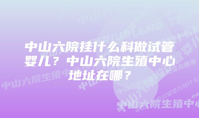 中山六院挂什么科做试管婴儿?中山六院生殖中心地址在哪?