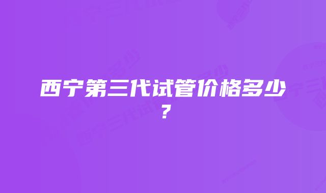 西宁第三代试管价格多少?