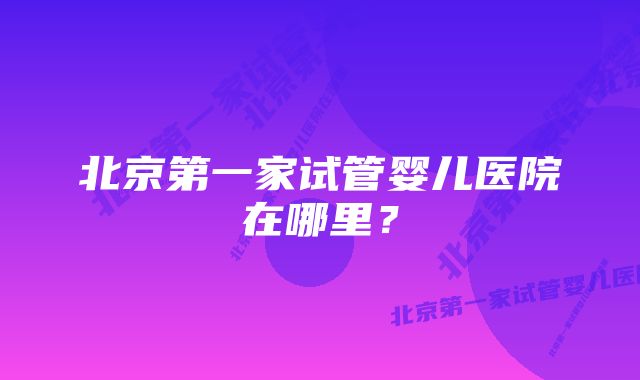 北京第一家试管婴儿医院在哪里?