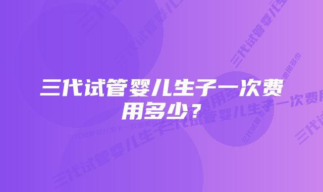 三代试管婴儿生子一次费用多少?