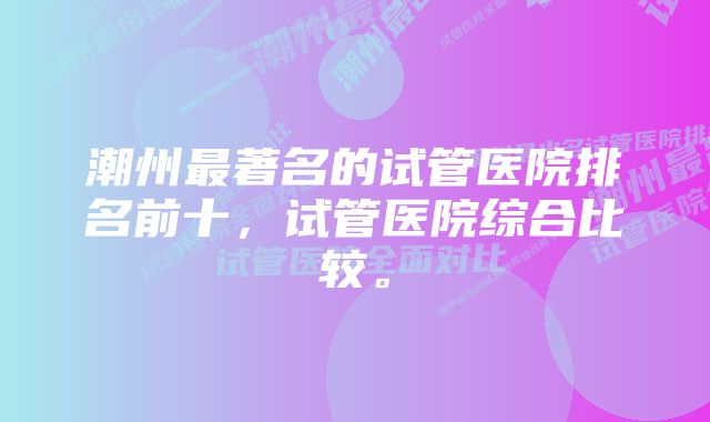 潮州最著名的试管医院排名前十,试管医院综合比较。