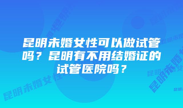 昆明未婚女性可以做试管吗?昆明有不用结婚证的试管医院吗?