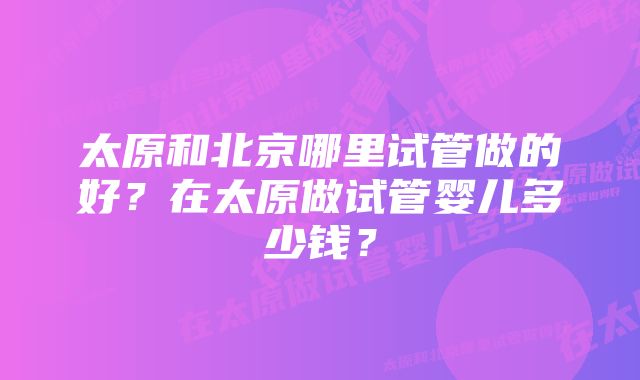 太原和北京哪里试管做的好?在太原做试管婴儿多少钱?