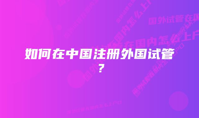 如何在中国注册外国试管?