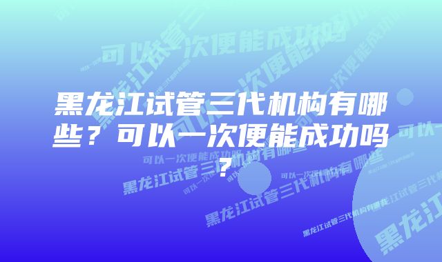 黑龙江试管三代机构有哪些?可以一次便能成功吗?