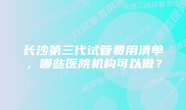 长沙第三代试管费用清单,哪些医院机构可以做?