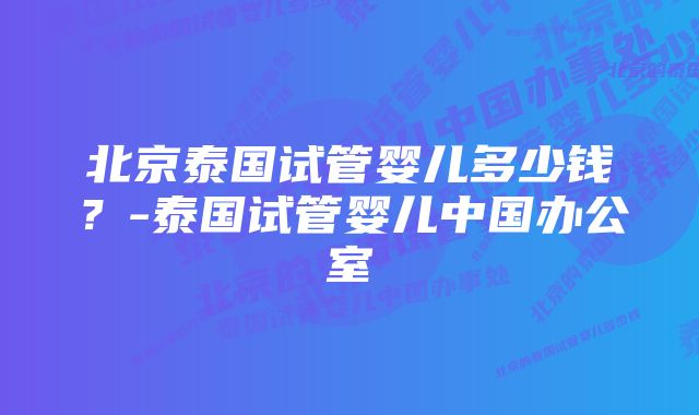 北京泰国试管婴儿多少钱?-泰国试管婴儿中国办公室