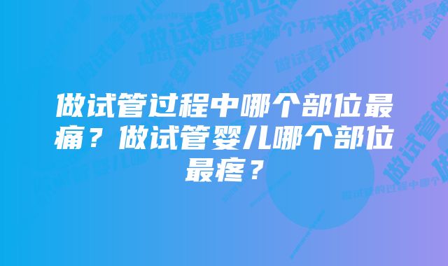 做试管过程中哪个部位最痛?做试管婴儿哪个部位最疼?