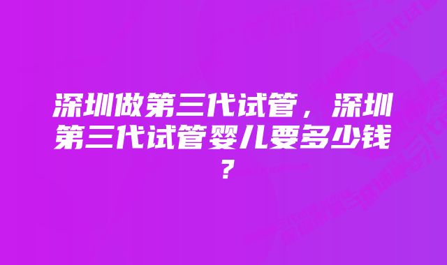 深圳做第三代试管,深圳第三代试管婴儿要多少钱?