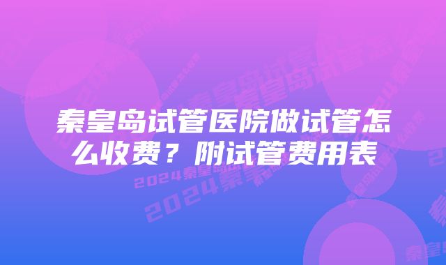 秦皇岛试管医院做试管怎么收费?附试管费用表