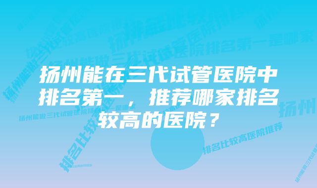 扬州能在三代试管医院中排名第一,推荐哪家排名较高的医院?