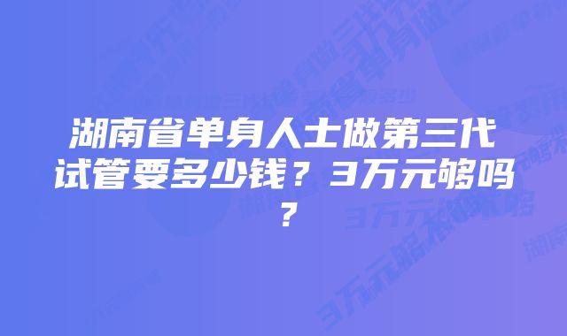 湖南省单身人士做第三代试管要多少钱?3万元够吗?