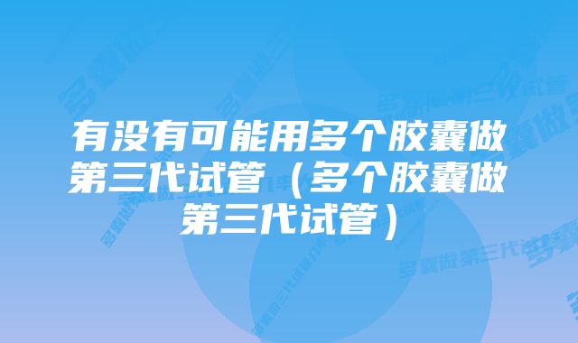 有没有可能用多个胶囊做第三代试管(多个胶囊做第三代试管)