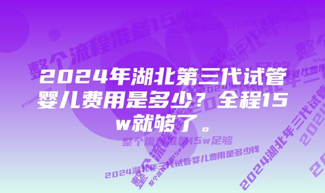 2024年湖北第三代试管婴儿费用是多少?全程15w就够了。