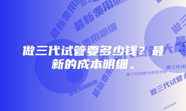 做三代试管要多少钱?最新的成本明细。