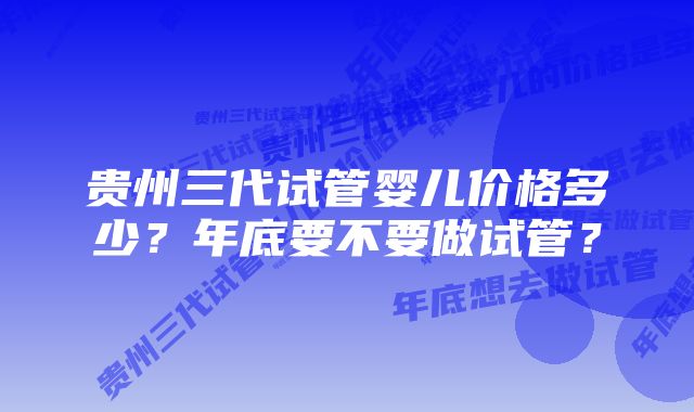 贵州三代试管婴儿价格多少?年底要不要做试管?