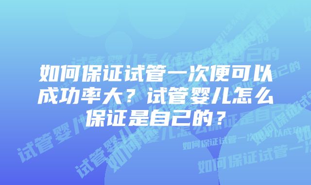 如何保证试管一次便可以成功率大?试管婴儿怎么保证是自己的?