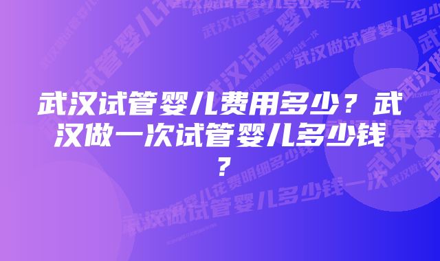 武汉试管婴儿费用多少?武汉做一次试管婴儿多少钱?