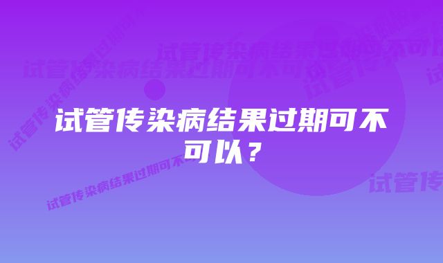 试管传染病结果过期可不可以?