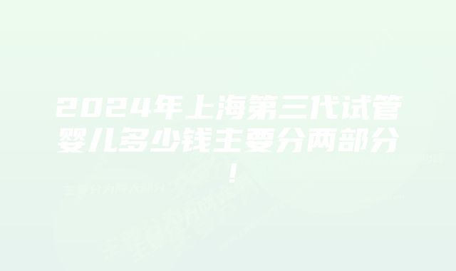 2024年上海第三代试管婴儿多少钱主要分两部分!
