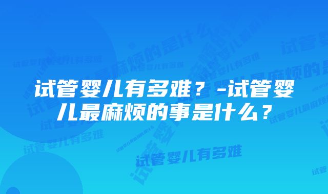 试管婴儿有多难?-试管婴儿最麻烦的事是什么?