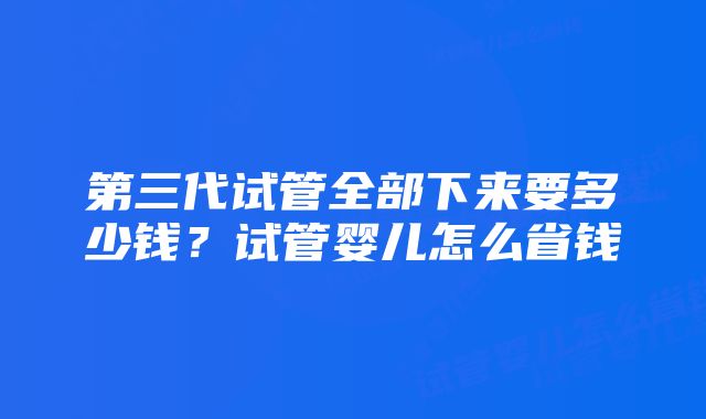 第三代试管全部下来要多少钱?试管婴儿怎么省钱