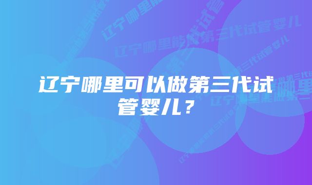 辽宁哪里可以做第三代试管婴儿?