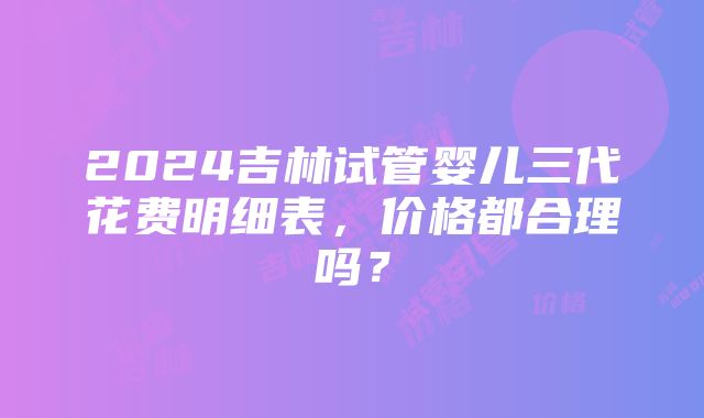 2024吉林试管婴儿三代花费明细表,价格都合理吗?
