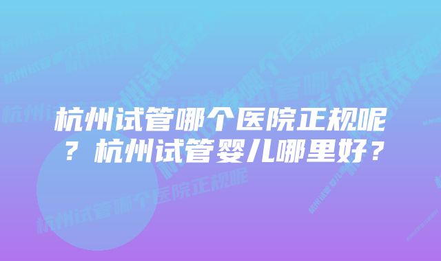 杭州试管哪个医院正规呢?杭州试管婴儿哪里好?