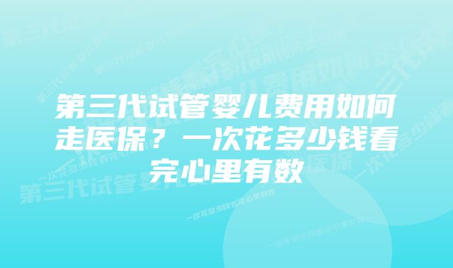 第三代试管婴儿费用如何走医保?一次花多少钱看完心里有数